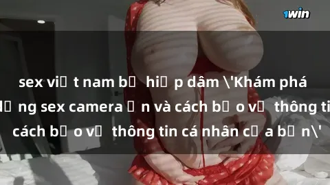 sex việt nam bị hiếp dâm 'Khám phá nguy cơ của việc sử dụng sex camera ẩn và cách bảo vệ thông tin cá nhân của bạn'