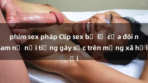 phim sex pháp Clip sex bị lộ của đôi nam nữ nổi tiếng gây sốc trên mạng xã hội