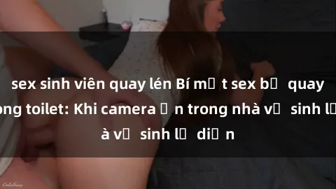 sex sinh viên quay lén Bí mật sex bị quay lén trong toilet: Khi camera ẩn trong nhà vệ sinh lộ diện