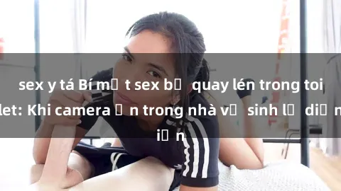 sex y tá Bí mật sex bị quay lén trong toilet: Khi camera ẩn trong nhà vệ sinh lộ diện