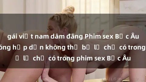 gái việt nam dâm đãng Phim sex Bắc Âu: Những cảnh nóng hấp dẫn không thể bỏ lỡ chỉ có trong phim sex Bắc Âu