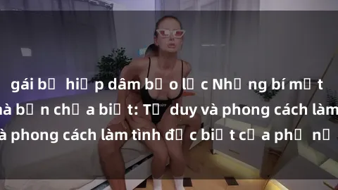 gái bị hiếp dâm bạo lực Những bí mật về sex gái Nga mà bạn chưa biết: Tư duy và phong cách làm tình đặc biệt của phụ nữ Nga