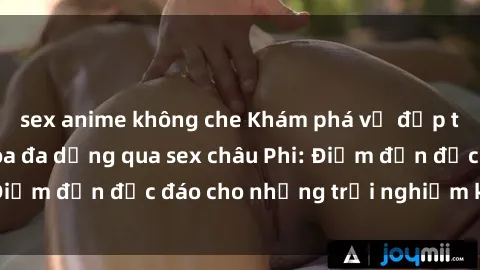 sex anime không che Khám phá vẻ đẹp tự nhiên và văn hóa đa dạng qua sex châu Phi: Điểm đến độc đáo cho những trải nghiệm khó quên