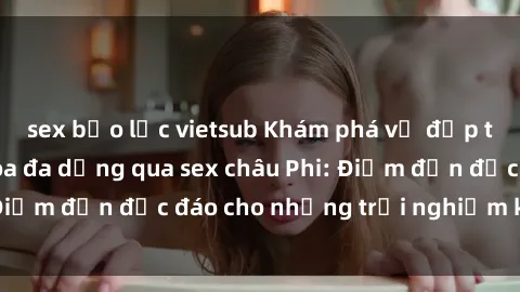 sex bạo lực vietsub Khám phá vẻ đẹp tự nhiên và văn hóa đa dạng qua sex châu Phi: Điểm đến độc đáo cho những trải nghiệm khó quên