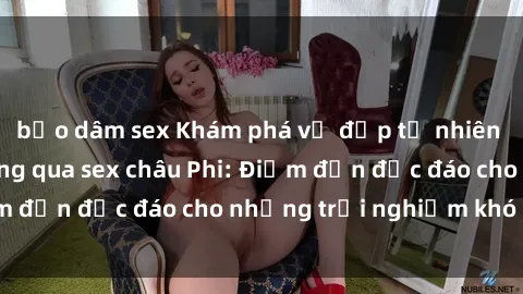 bạo dâm sex Khám phá vẻ đẹp tự nhiên và văn hóa đa dạng qua sex châu Phi: Điểm đến độc đáo cho những trải nghiệm khó quên