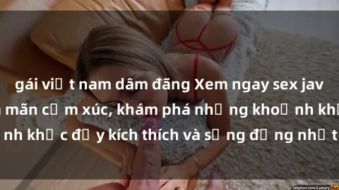 gái việt nam dâm đãng Xem ngay sex jav không che để thỏa mãn cảm xúc, khám phá những khoảnh khắc đầy kích thích và sống động nhất chỉ trong click!