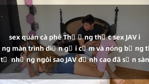 sex quán cà phê Thưởng thức sex JAV idol miễn phí: Những màn trình diễn gợi cảm và nóng bỏng từ những ngôi sao JAV đỉnh cao đã sẵn sàng để bạn khám phá.