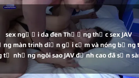 sex người da đen Thưởng thức sex JAV idol miễn phí: Những màn trình diễn gợi cảm và nóng bỏng từ những ngôi sao JAV đỉnh cao đã sẵn sàng để bạn khám phá.