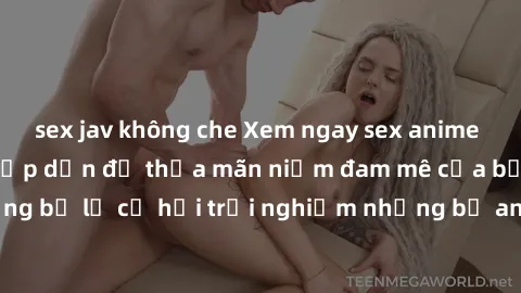 sex jav không che Xem ngay sex anime vietsub cực hot và hấp dẫn để thỏa mãn niềm đam mê của bạn! Đừng bỏ lỡ cơ hội trải nghiệm những bộ anime đỉnh cao chỉ có tại đây!