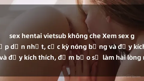 sex hentai vietsub không che Xem sex gái trẻ không che hấp dẫn nhất, cực kỳ nóng bỏng và đầy kích thích, đảm bảo sẽ làm hài lòng mọi người!