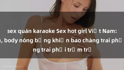 sex quán karaoke Sex hot girl Việt Nam: Mặt xinh, body nóng bỏng khiến bao chàng trai phải trầm trồ