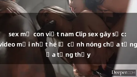 sex mẹ con việt nam Clip sex gây sốc: Loạt video mới nhất hé lộ cảnh nóng chưa từng thấy