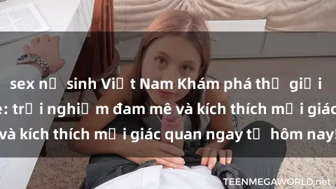 sex nữ sinh Việt Nam Khám phá thế giới mới của sex online: trải nghiệm đam mê và kích thích mọi giác quan ngay từ hôm nay!
