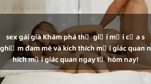sex gái già Khám phá thế giới mới của sex online: trải nghiệm đam mê và kích thích mọi giác quan ngay từ hôm nay!