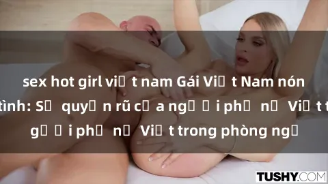 sex hot girl việt nam Gái Việt Nam nóng bỏng khi làm tình: Sự quyến rũ của người phụ nữ Việt trong phòng ngủ