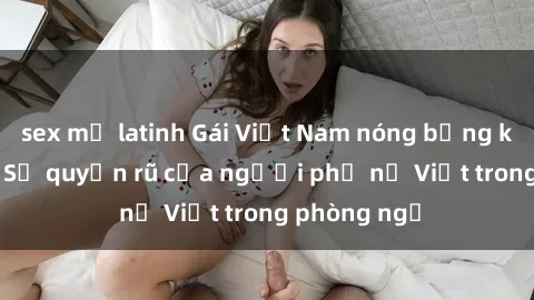 sex mỹ latinh Gái Việt Nam nóng bỏng khi làm tình: Sự quyến rũ của người phụ nữ Việt trong phòng ngủ