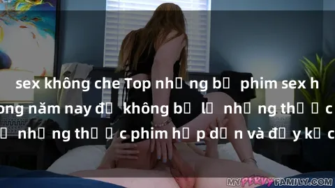 sex không che Top những bộ phim sex hay nhất nên xem trong năm nay để không bỏ lỡ những thước phim hấp dẫn và đầy kịch tính.
