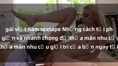 gái việt nam sextape Những cách tải phim sex về máy đơn giản và nhanh chóng để thỏa mãn nhu cầu giải trí của bạn ngay tại nhà