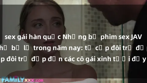 sex gái hàn quốc Những bộ phim sex JAV hot nhất không thể bỏ lỡ trong năm nay: từ cặp đôi trẻ đẹp đến các cô gái xinh tươi đầy sức hút.