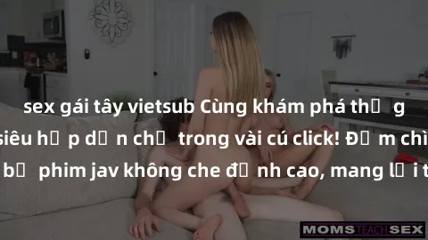 sex gái tây vietsub Cùng khám phá thế giới jav không che siêu hấp dẫn chỉ trong vài cú click! Đắm chìm trong những bộ phim jav không che đỉnh cao, mang lại trải nghiệm thú vị và đầy kích thích.