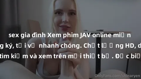 sex gia đình Xem phim JAV online miễn phí không cần đăng ký, tải về nhanh chóng. Chất lượng HD, dễ dàng tìm kiếm và xem trên mọi thiết bị. Đặc biệt, không quảng cáo làm phiền.
