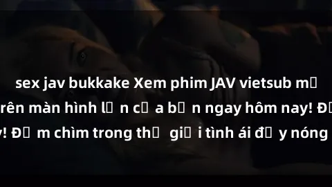 sex jav bukkake Xem phim JAV vietsub mới nhất và hấp dẫn trên màn hình lớn của bạn ngay hôm nay! Đắm chìm trong thế giới tình ái đầy nóng bỏng và kích thích.