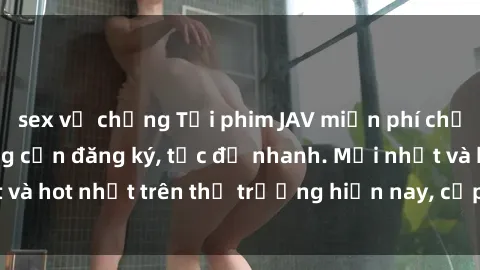 sex vợ chồng Tải phim JAV miễn phí chất lượng cao, không cần đăng ký, tốc độ nhanh. Mới nhất và hot nhất trên thị trường hiện nay, cập nhật hàng ngày.