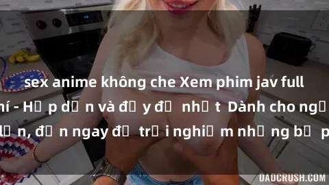 sex anime không che Xem phim jav full HD online miễn phí - Hấp dẫn và đầy đủ nhất  Dành cho người lớn, đến ngay để trải nghiệm những bộ phim hấp dẫn và hấp dẫn.