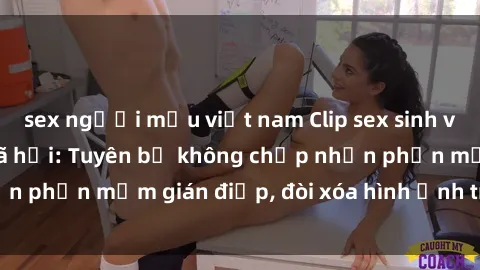 sex người mẫu việt nam Clip sex sinh viên gây sốt mạng xã hội: Tuyên bố không chấp nhận phần mềm gián điệp, đòi xóa hình ảnh trên internet