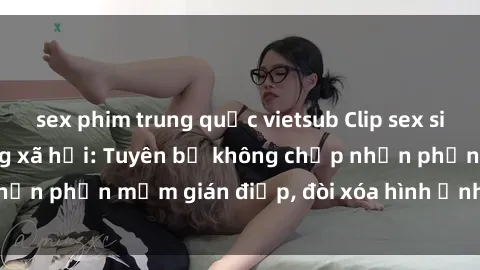 sex phim trung quốc vietsub Clip sex sinh viên gây sốt mạng xã hội: Tuyên bố không chấp nhận phần mềm gián điệp, đòi xóa hình ảnh trên internet