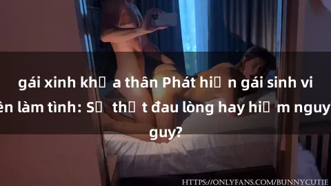 gái xinh khỏa thân Phát hiện gái sinh viên làm tình: Sự thật đau lòng hay hiểm nguy?