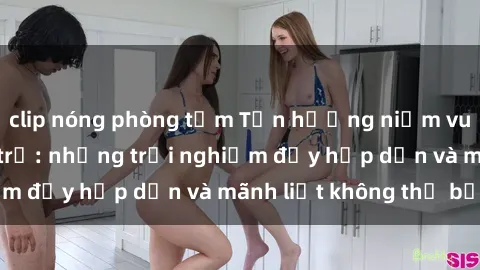 clip nóng phòng tắm Tận hưởng niềm vui của sex với gái trẻ: những trải nghiệm đầy hấp dẫn và mãnh liệt không thể bỏ lỡ