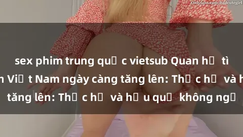 sex phim trung quốc vietsub Quan hệ tình dục của nữ sinh Việt Nam ngày càng tăng lên: Thực hư và hậu quả không ngờ
