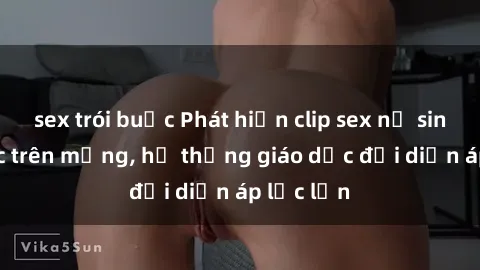 sex trói buộc Phát hiện clip sex nữ sinh gây sốc trên mạng, hệ thống giáo dục đối diện áp lực lớn