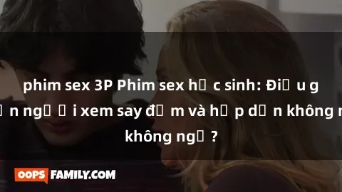 phim sex 3P Phim sex học sinh: Điều gì khiến người xem say đắm và hấp dẫn không ngờ?