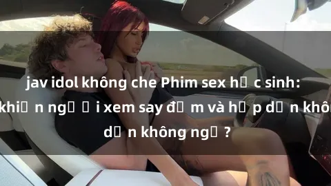 jav idol không che Phim sex học sinh: Điều gì khiến người xem say đắm và hấp dẫn không ngờ?