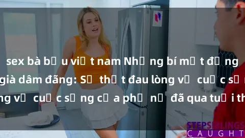 sex bà bầu việt nam Những bí mật đằng sau vẻ ngoài gái già dâm đãng: Sự thật đau lòng về cuộc sống của phụ nữ đã qua tuổi thanh xuân
