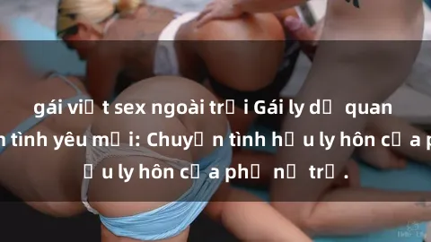 gái việt sex ngoài trời Gái ly dị quan hệ tìm kiếm tình yêu mới: Chuyện tình hậu ly hôn của phụ nữ trẻ.
