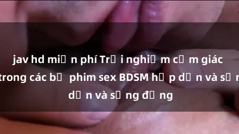 jav hd miễn phí Trải nghiệm cảm giác mới lạ trong các bộ phim sex BDSM hấp dẫn và sống động