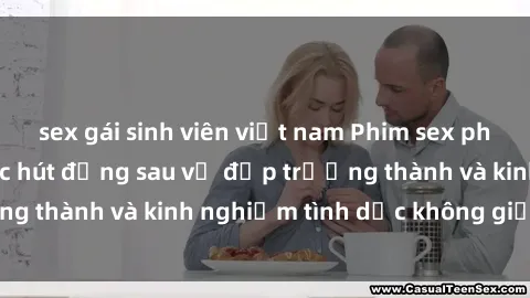 sex gái sinh viên việt nam Phim sex phụ nữ lớn tuổi: Sức hút đằng sau vẻ đẹp trưởng thành và kinh nghiệm tình dục không giới hạn
