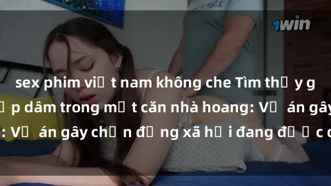 sex phim việt nam không che Tìm thấy gái bị trói và bị hiếp dâm trong một căn nhà hoang: Vụ án gây chấn động xã hội đang được điều tra vào.