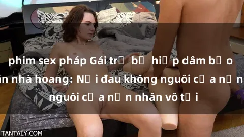 phim sex pháp Gái trẻ bị hiếp dâm bạo lực trong căn nhà hoang: Nỗi đau không nguôi của nạn nhân vô tội