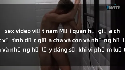 sex video việt nam Mối quan hệ giữa cha và con: Sự thật về tình dục giữa cha và con và những hệ lụy đáng sợ khi vi phạm luật pháp.