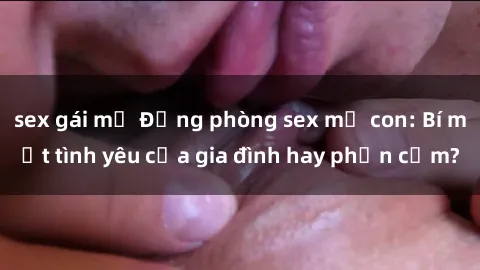sex gái mỹ Động phòng sex mẹ con: Bí mật tình yêu của gia đình hay phản cảm?