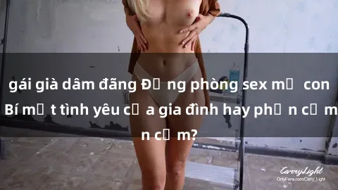 gái già dâm đãng Động phòng sex mẹ con: Bí mật tình yêu của gia đình hay phản cảm?