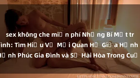 sex không che miễn phí Những Bí Mật trong Tình Dục Gia Đình: Tìm Hiểu Về Mối Quan Hệ Giữa Hạnh Phúc Gia Đình và Sự Hài Hòa Trong Cuộc Sống Tình Dục