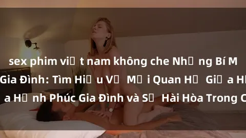sex phim việt nam không che Những Bí Mật trong Tình Dục Gia Đình: Tìm Hiểu Về Mối Quan Hệ Giữa Hạnh Phúc Gia Đình và Sự Hài Hòa Trong Cuộc Sống Tình Dục