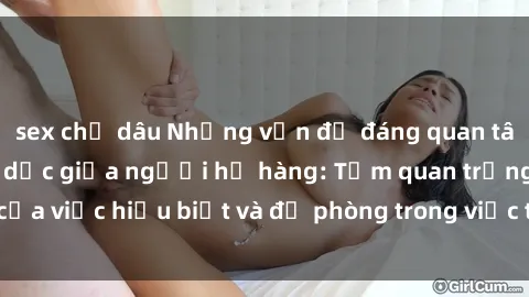 sex chị dâu Những vấn đề đáng quan tâm về quan hệ tình dục giữa người họ hàng: Tầm quan trọng của việc hiểu biết và đề phòng trong việc tiếp xúc trong gia đình.