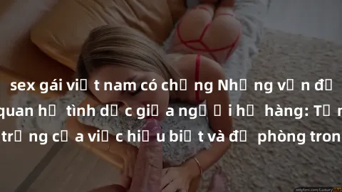 sex gái việt nam có chồng Những vấn đề đáng quan tâm về quan hệ tình dục giữa người họ hàng: Tầm quan trọng của việc hiểu biết và đề phòng trong việc tiếp xúc trong gia đình.