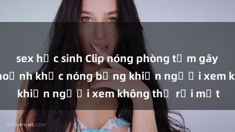 sex học sinh Clip nóng phòng tắm gây sốt: Cận cảnh khoảnh khắc nóng bỏng khiến người xem không thể rời mắt